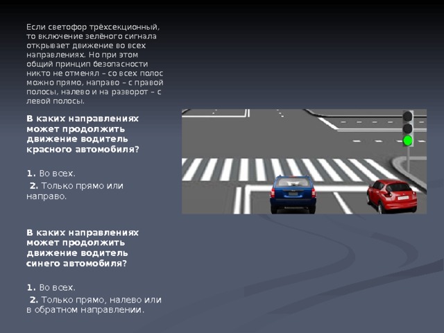 Если светофор трёхсекционный, то включение зелёного сигнала открывает движение во всех направлениях. Но при этом общий принцип безопасности никто не отменял – со всех полос можно прямо, направо – с правой полосы, налево и на разворот – с левой полосы. В каких направлениях может продолжить движение водитель красного автомобиля?   1.  Во всех.   2.  Только прямо или направо. В каких направлениях может продолжить движение водитель синего автомобиля?   1.  Во всех.   2.  Только прямо, налево или в обратном направлении. 