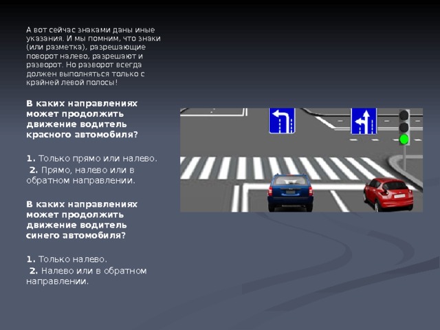 А вот сейчас знаками даны иные указания. И мы помним, что знаки (или разметка), разрешающие поворот налево, разрешают и разворот. Но разворот всегда должен выполняться только с крайней левой полосы! В каких направлениях может продолжить движение водитель красного автомобиля?   1.  Только прямо или налево.   2.  Прямо, налево или в обратном направлении.   В каких направлениях может продолжить движение водитель синего автомобиля?   1.  Только налево.   2.  Налево или в обратном направлении. 