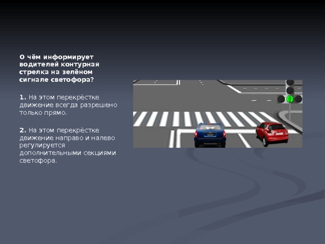 О чём информирует водителей контурная стрелка на зелёном сигнале светофора?   1.  На этом перекрёстке движение всегда разрешено только прямо.   2.  На этом перекрёстке движение направо и налево регулируется дополнительными секциями светофора. 
