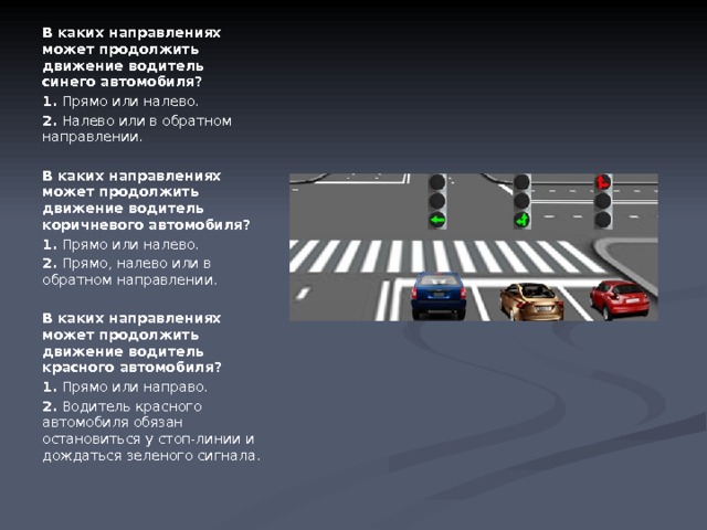 В каких направлениях может продолжить движение водитель синего автомобиля? 1.  Прямо или налево. 2.  Налево или в обратном направлении.  В каких направлениях может продолжить движение водитель коричневого автомобиля? 1.  Прямо или налево. 2.  Прямо, налево или в обратном направлении.  В каких направлениях может продолжить движение водитель красного автомобиля? 1.  Прямо или направо. 2.  Водитель красного автомобиля обязан остановиться у стоп-линии и дождаться зеленого сигнала. 