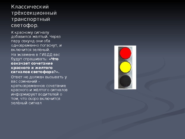 Классический трёхсекционный транспортный светофор. К красному сигналу добавился жёлтый. Через пару секунд они оба одновременно погаснут, и включится зелёный. На экзамене в ГИБДД вас будут спрашивать:  «Что означает сочетание красного и желтого сигналов светофора?». Ответ не должен вызывать у вас сомнений – кратковременное сочетание красного и жёлтого сигналов информирует водителей о том, что скоро включится зелёный сигнал 