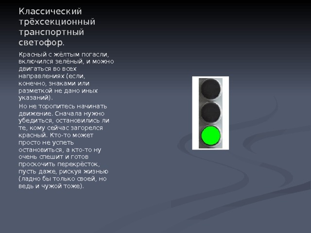 Классический трёхсекционный транспортный светофор. Красный с жёлтым погасли, включился зелёный, и можно двигаться во всех направлениях (если, конечно, знаками или разметкой не дано иных указаний). Но не торопитесь начинать движение. Сначала нужно убедиться, остановились ли те, кому сейчас загорелся красный. Кто-то может просто не успеть остановиться, а кто-то ну очень спешит и готов проскочить перекрёсток, пусть даже, рискуя жизнью (ладно бы только своей, но ведь и чужой тоже). 