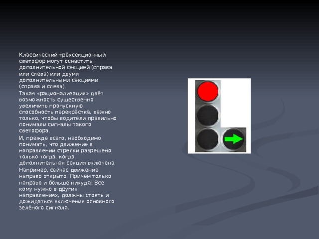                                                                                  Светофоры с дополнительной секцией (или с двумя дополнительными секциями). Классический трёхсекционный светофор могут оснастить дополнительной секцией (справа или слева) или двумя дополнительными секциями (справа и слева). Такая «рационализация» даёт возможность существенно увеличить пропускную способность перекрёстка, важно только, чтобы водители правильно понимали сигналы такого светофора. И, прежде всего, необходимо понимать, что движение в направлении стрелки разрешено только тогда, когда дополнительная секция включена. Например, сейчас движение направо открыто. Причём только направо и больше никуда! Все кому нужно в других направлениях, должны стоять и дожидаться включения основного зелёного сигнала. 
