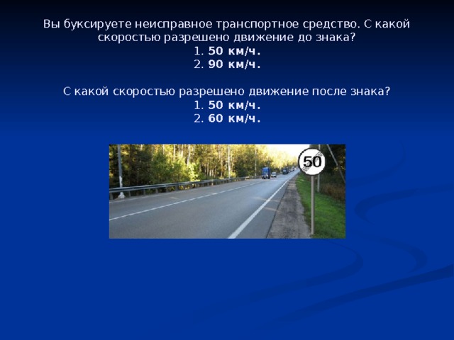 Вы буксируете неисправное транспортное средство. С какой скоростью разрешено движение до знака?  1.  50 км/ч.  2.  90 км/ч.     С какой скоростью разрешено движение после знака?  1.  50 км/ч.  2.  60 км/ч. 