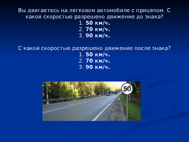 Вы двигаетесь на легковом автомобиле с прицепом. С какой скоростью разрешено движение до знака?  1.  50 км/ч.  2.  70 км/ч.  3.  90 км/ч.     С какой скоростью разрешено движение после знака?  1.  50 км/ч.  2.  70 км/ч.  3.  90 км/ч. 