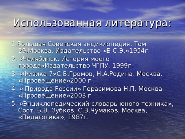 Использованная литература: 1.Большая Советская энциклопедия. Том 29.Москва. Издательство «Б.С.Э.»1954г. 2. «Челябинск. История моего города»Издательство ЧГПУ, 1999г. 3. «Физика 7»С.В.Громов, Н.А.Родина. Москва. «Просвещение»2000 г. 4. « Природа России» Герасимова Н.П. Москва. «Просвещение»2003 г 5. «Энциклопедический словарь юного техника», Сост. Б.В. Зубков, С.В.Чумаков, Москва, «Педагогика», 1987г.