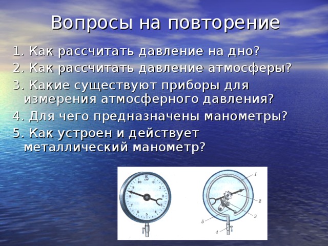 Вопросы на повторение 1. Как рассчитать давление на дно? 2. Как рассчитать давление атмосферы? 3. Какие существуют приборы для измерения атмосферного давления? 4. Для чего предназначены манометры? 5. Как устроен и действует металлический манометр?