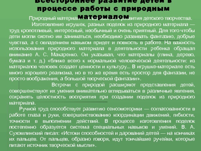 Всестороннее развитие детей в процессе работы с природным материалом  Природный материал — кладовая для развития детского творчества.  Изготовление игрушек, разных поделок из природного материала — труд кропотливый, интересный, необычный и очень приятный. Для того чтобы дети могли охотно им заниматься, необходимо развивать фантазию, добрые чувства, а с овладением навыком придет и ловкость в работе. На важность использования природного материала в деятельности ребенка обращал внимание А. С. Макаренко. Он указывал, что материалы (глина, дерево, бумага и т. д.) «ближе всего к нормальной человеческой деятельности: из материалов человек создает ценности и культуру... В игрушке-материале есть много хорошего реализма, но в то же время есть простор для фантазии, не просто воображения, а большой творческой фантазии».  Встречи с природой расширяют представления детей, совершенствуют их умения внимательно вглядываться в различные явления, сохранять целостность восприятия при создании поделок из природного материала. Ручной труд способствует развитию сенсомоторики — согласованности в работе глаза и руки, совершенствованию координации движений, гибкости, точности в выполнении действий. В процессе изготовления поделок постепенно образуется система специальных навыков и умений. В. А. Сухомлинский писал: «Истоки способностей и дарований детей — на кончиках их пальцев. От пальцев, образно говоря, идут тончайшие ручейки, которые питают источник творческой мысли». 