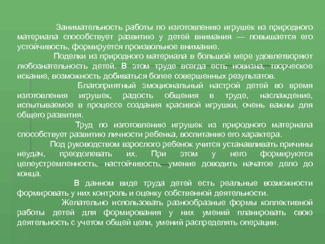  Занимательность работы по изготовлению игрушек из природного материала способствует развитию у детей внимания — повышается его устойчивость, формируется произвольное внимание.  Поделки из природного материала в большой мере удовлетворяют любознательность детей. В этом труде всегда есть новизна, творческое искание, возможность добиваться более совершенных результатов.  Благоприятный эмоциональный настрой детей во время изготовления игрушек, радость общения в труде, наслаждение, испытываемое в процессе создания красивой игрушки, очень важны для общего развития.  Труд по изготовлению игрушек из природного материала способствует развитию личности ребенка, воспитанию его характера.  Под руководством взрослого ребенок учится устанавливать причины неудач, преодолевать их. При этом у него формируются целеустремленность, настойчивость, умение доводить начатое дело до конца.  В данном виде труда детей есть реальные возможности формировать у них контроль и оценку собственной деятельности.  Желательно использовать разнообразные формы коллективной работы детей для формирования у них умений планировать свою деятельность с учетом общей цели, умений распределять операции. 