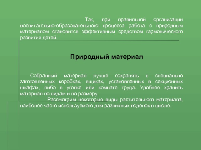  Так, при правильной организации воспитательно-образовательного процесса работа с природным материалом становится эффективным средством гармонического развития детей. Природный материал Собранный материал лучше сохранять в специально заготовленных коробках, ящиках, установленных в секционных шкафах, либо в уголке или комнате труда. Удобнее хранить матери­ал по видам и по размеру.  Рассмотрим некоторые виды растительного материала, наиболее часто используемого для различных поделок в школе. 