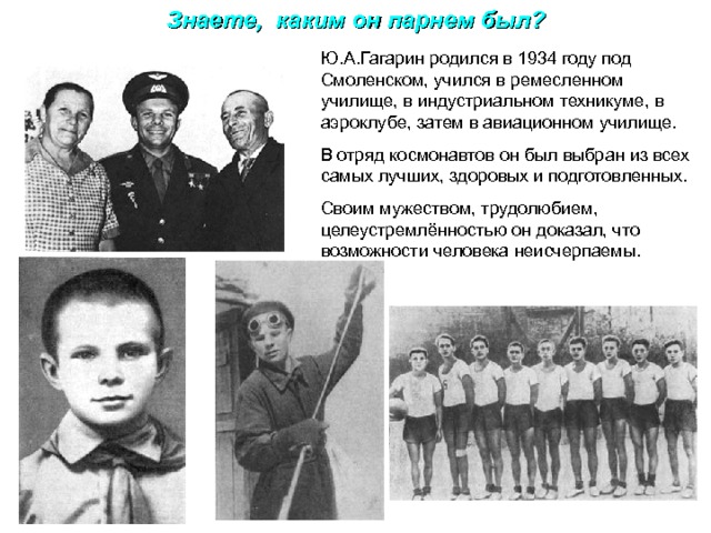 Знаете, каким он парнем был? Ю.А.Гагарин родился в 1934 году под Смоленском, учился в ремесленном училище, в индустриальном техникуме, в аэроклубе, затем в авиационном училище. В отряд космонавтов он был выбран из всех самых лучших, здоровых и подготовленных. Своим мужеством, трудолюбием, целеустремлённостью он доказал, что возможности человека неисчерпаемы. 