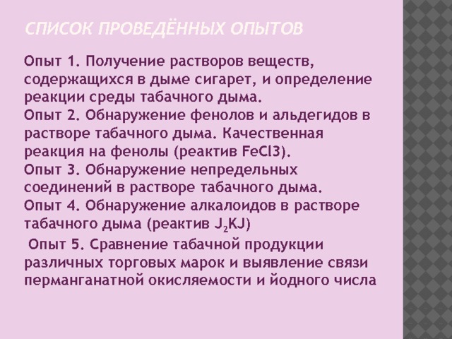 Список проведённых опытов Опыт 1. Получение растворов веществ, содержащихся в дыме сигарет, и определение реакции среды табачного дыма. Опыт 2. Обнаружение фенолов и альдегидов в растворе табачного дыма. Качественная реакция на фенолы (реактив FeCl3). Опыт 3. Обнаружение непредельных соединений в растворе табачного дыма. Опыт 4. Обнаружение алкалоидов в растворе табачного дыма (реактив J 2 KJ)  Опыт 5. Сравнение табачной продукции различных торговых марок и выявление связи перманганатной окисляемости и йодного числа 