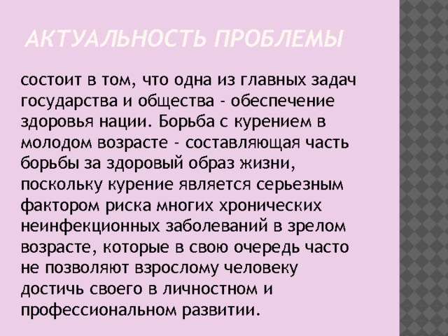 Актуальность проблемы состоит в том, что одна из главных задач государства и общества - обеспечение здоровья нации. Борьба с курением в молодом возрасте - составляющая часть борьбы за здоровый образ жизни, поскольку курение является серьезным фактором риска многих хронических неинфекционных заболеваний в зрелом возрасте, которые в свою очередь часто не позволяют взрослому человеку достичь своего в личностном и профессиональном развитии. 