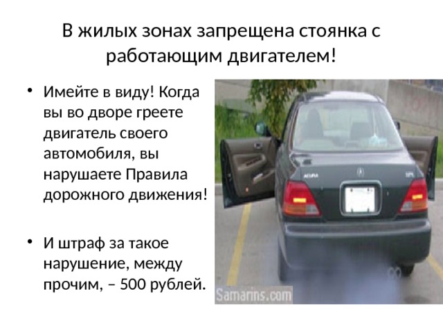 В жилых зонах запрещена стоянка с работающим двигателем! Имейте в виду! Когда вы во дворе греете двигатель своего автомобиля, вы нарушаете Правила дорожного движения! И штраф за такое нарушение, между прочим, – 500 рублей. 