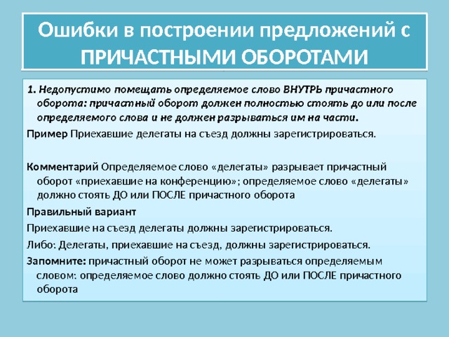 Ошибки в построении предложений с ПРИЧАСТНЫМИ ОБОРОТАМИ 1. Недопустимо помещать определяемое слово ВНУТРЬ причастного оборота: причастный оборот должен полностью стоять до или после определяемого слова и не должен разрываться им на части. Пример Приехавшие делегаты на съезд должны зарегистрироваться. Комментарий Определяемое слово «делегаты» разрывает причастный оборот «приехавшие на конференцию»; определяемое слово «делегаты» должно стоять ДО или ПОСЛЕ причастного оборота Правильный вариант Приехавшие на съезд делегаты должны зарегистрироваться. Либо: Делегаты, приехавшие на съезд, должны зарегистрироваться. Запомните: причастный оборот не может разрываться определяемым словом: определяемое слово должно стоять ДО или ПОСЛЕ причастного оборота 