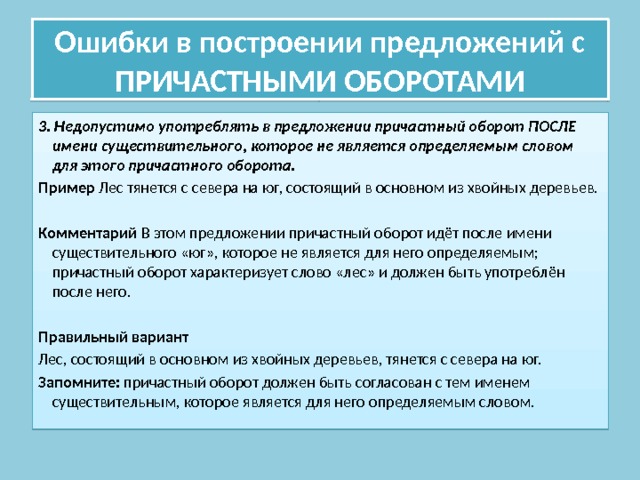 Ошибки в построении предложений с ПРИЧАСТНЫМИ ОБОРОТАМИ 3. Недопустимо употреблять в предложении причастный оборот ПОСЛЕ имени существительного, которое не является определяемым словом для этого причастного оборота. Пример Лес тянется с севера на юг, состоящий в основном из хвойных деревьев. Комментарий В этом предложении причастный оборот идёт после имени существительного «юг», которое не является для него определяемым; причастный оборот характеризует слово «лес» и должен быть употреблён после него. Правильный вариант Лес, состоящий в основном из хвойных деревьев, тянется с севера на юг. Запомните: причастный оборот должен быть согласован с тем именем существительным, которое является для него определяемым словом. 