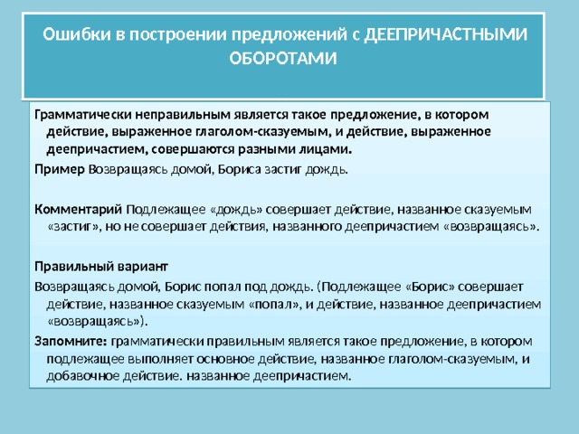  Ошибки в построении предложений с ДЕЕПРИЧАСТНЫМИ ОБОРОТАМИ   Грамматически неправильным является такое предложение, в котором действие, выраженное глаголом-сказуемым, и действие, выраженное деепричастием, совершаются разными лицами. Пример Возвращаясь домой, Бориса застиг дождь.  Комментарий Подлежащее «дождь» совершает действие, названное сказуемым «застиг», но не совершает действия, названного деепричастием «возвращаясь». Правильный вариант Возвращаясь домой, Борис попал под дождь. (Подлежащее «Борис» совершает действие, названное сказуемым «попал», и действие, названное деепричастием «возвращаясь»). Запомните: грамматически правильным является такое предложение, в котором подлежащее выполняет основное действие, названное глаголом-сказуемым, и добавочное действие. названное деепричастием. 