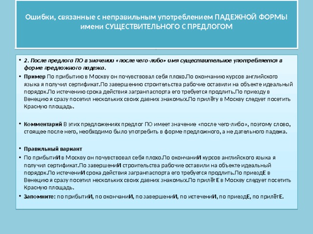  Ошибки, связанные с неправильным употреблением ПАДЕЖНОЙ ФОРМЫ имени СУЩЕСТВИТЕЛЬНОГО С ПРЕДЛОГОМ   2. После предлога ПО в значении «после чего-либо» имя существительное употребляется в форме предложного падежа. Пример По прибытию в Москву он почувствовал себя плохо.По окончанию курсов английского языка я получил сертификат.По завершению строительства рабочие оставили на объекте идеальный порядок.По истечению срока действия загранпаспорта его требуется продлить.По приезду в Венецию я сразу посетил нескольких своих давних знакомых.По прилёту в Москву следует посетить Красную площадь. Комментарий В этих предложениях предлог ПО имеет значение «после чего-либо», поэтому слово, стоящее после него, необходимо было употребить в форме предложного, а не дательного падежа.  Правильный вариант По прибыти И в Москву он почувствовал себя плохо.По окончани И курсов английского языка я получил сертификат.По завершени И строительства рабочие оставили на объекте идеальный порядок.По истечени И срока действия загранпаспорта его требуется продлить.По приезд Е в Венецию я сразу посетил нескольких своих давних знакомых.По прилёт Е в Москву следует посетить Красную площадь. Запомните: по прибыти И , по окончани И , по завершени И , по истечени И , по приезд Е , по прилёт Е . 