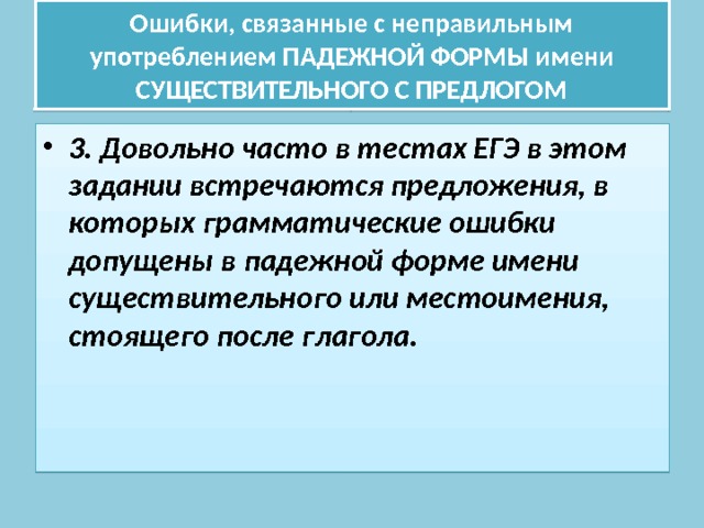 Ошибки, связанные с неправильным употреблением ПАДЕЖНОЙ ФОРМЫ имени СУЩЕСТВИТЕЛЬНОГО С ПРЕДЛОГОМ 3. Довольно часто в тестах ЕГЭ в этом задании встречаются предложения, в которых грамматические ошибки допущены в падежной форме имени существительного или местоимения, стоящего после глагола. 