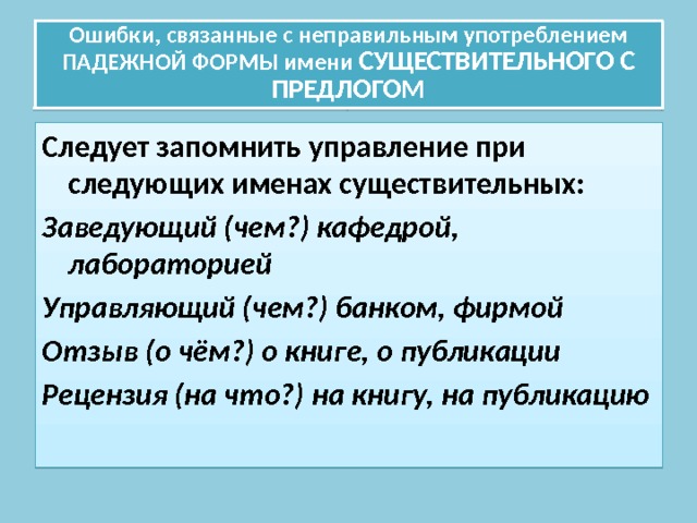 Ошибки, связанные с неправильным употреблением ПАДЕЖНОЙ ФОРМЫ имени СУЩЕСТВИТЕЛЬНОГО С ПРЕДЛОГОМ Следует запомнить управление при следующих именах существительных: Заведующий (чем?) кафедрой, лабораторией Управляющий (чем?) банком, фирмой Отзыв (о чём?) о книге, о публикации Рецензия (на что?) на книгу, на публикацию 