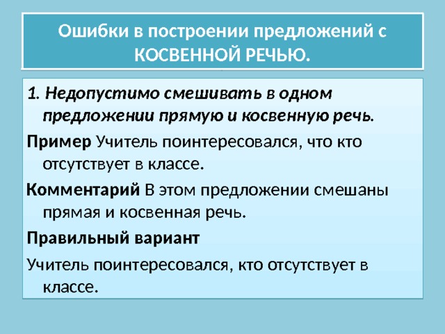 Ошибки в построении предложений с КОСВЕННОЙ РЕЧЬЮ. 1. Недопустимо смешивать в одном предложении прямую и косвенную речь. Пример Учитель поинтересовался, что кто отсутствует в классе. Комментарий В этом предложении смешаны прямая и косвенная речь. Правильный вариант Учитель поинтересовался, кто отсутствует в классе. 