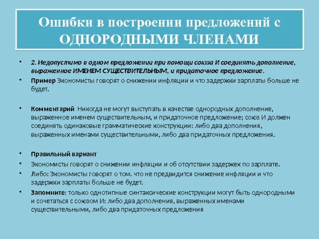 Ошибки в построении предложений с ОДНОРОДНЫМИ ЧЛЕНАМИ 2. Недопустимо в одном предложении при помощи союза И соединять дополнение, выраженное ИМЕНЕМ СУЩЕСТВИТЕЛЬНЫМ, и придаточное предложение . Пример Экономисты говорят о снижении инфляции и что задержки зарплаты больше не будет. Комментарий Никогда не могут выступать в качестве однородных дополнение, выраженное именем существительным, и придаточное предложение; союз И должен соединять одинаковые грамматические конструкции: либо два дополнения, выраженных именами существительными, либо два придаточных предложения. Правильный вариант Экономисты говорят о снижении инфляции и об отсутствии задержек по зарплате. Либо: Экономисты говорят о том. что не предвидится снижение инфляции и что задержки зарплаты больше не будет. Запомните: только однотипные синтаксические конструкции могут быть однородными и сочетаться с союзом И: либо два дополнения, выраженных именами существительными, либо два придаточных предложения 