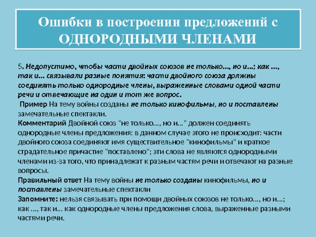 Ошибки в построении предложений с ОДНОРОДНЫМИ ЧЛЕНАМИ 5 . Недопустимо, чтобы части двойных союзов не только..., но и...; как ..., так и... связывали разные понятия: части двойного союза должны соединять только однородные члены, выраженные словами одной части речи и отвечающие на один и тот же вопрос.  Пример На тему войны созданы не только кинофильмы , но и поставлены замечательные спектакли. Комментарий Двойной союз 