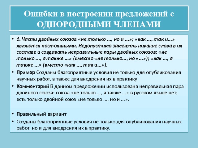 Ошибки в построении предложений с ОДНОРОДНЫМИ ЧЛЕНАМИ 6. Части двойных союзов «не только ..., но и ...»; «как ..., так и...» являются постоянными. Недопустимо заменять никакие слова в их составе и создавать неправильные пары двойных союзов: «не только ..., а также ...» (вместо «не только..., но «...»); «как ..., а также ...» (вместо «как ..., так и...»). Пример Созданы благоприятные условия не только для опубликования научных работ, а также для внедрения их в практику Комментарий В данном предложении использована неправильная пара двойного союза: союза «не только ..., а также ...» в русском языке нет; есть только двойной союз «не только ..., но и ...». Правильный вариант Созданы благоприятные условия не только для опубликования научных работ, но и для внедрения их в практику. 