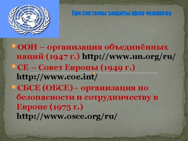 Три системы защиты прав человека  ООН – организация объединённых наций (1947 г.) http://www.un.org/ru/ СЕ – Совет Европы (1949 г.) http://www.coe.int/ СБСЕ (ОБСЕ)– организация по безопасности и сотрудничеству в Европе (1975 г.) http://www.osce.org/ru/  