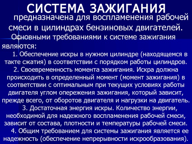 СИСТЕМА ЗАЖИГАНИЯ   предназначена для воспламенения рабочей смеси в цилиндрах бензиновых двигателей.  Основными требованиями к системе зажигания являются: 1. Обеспечение искры в нужном цилиндре (находящемся в такте сжатия) в соответствии с порядком работы цилиндров. 2. Своевременность момента зажигания. Искра должна происходить в определенный момент (момент зажигания) в соответствии с оптимальным при текущих условиях работы двигателя углом опережения зажигания, который зависит, прежде всего, от оборотов двигателя и нагрузки на двигатель. 3. Достаточная энергия искры. Количество энергии, необходимой для надежного воспламенения рабочей смеси, зависит от состава, плотности и температуры рабочей смеси. 4. Общим требованием для системы зажигания является ее надежность (обеспечение непрерывности искрообразования). 