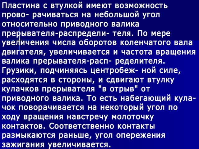 Пластина с втулкой имеют возможность прово- рачиваться на небольшой угол относительно приводного валика прерывателя-распредели- теля. По мере увеличения числа оборотов коленчатого вала двигателя, увеличивается и частота вращения валика прерывателя-расп- ределителя. Грузики, подчиняясь центробеж- ной силе, расходятся в стороны, и сдвигают втулку кулачков прерывателя 