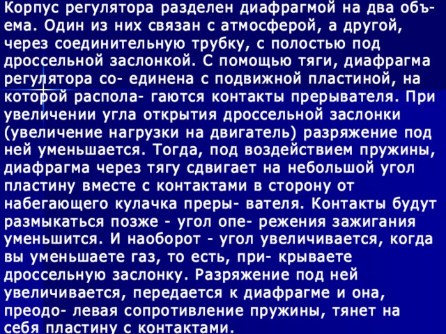 Корпус регулятора разделен диафрагмой на два объ- ема. Один из них связан с атмосферой, а другой, через соединительную трубку, с полостью под дроссельной заслонкой. С помощью тяги, диафрагма регулятора со- единена с подвижной пластиной, на которой распола- гаются контакты прерывателя. При увеличении угла открытия дроссельной заслонки (увеличение нагрузки на двигатель) разряжение под ней уменьшается. Тогда, под воздействием пружины, диафрагма через тягу сдвигает на небольшой угол пластину вместе с контактами в сторону от набегающего кулачка преры- вателя. Контакты будут размыкаться позже - угол опе- режения зажигания уменьшится. И наоборот - угол увеличивается, когда вы уменьшаете газ, то есть, при- крываете дроссельную заслонку. Разряжение под ней увеличивается, передается к диафрагме и она, преодо- левая сопротивление пружины, тянет на себя пластину с контактами.  