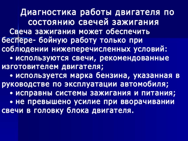 Диагностика работы двигателя по состоянию свечей зажигания Свеча зажигания может обеспечить беспере- бойную работу только при соблюдении нижеперечисленных условий:  используются свечи, рекомендованные изготовителем двигателя;  используется марка бензина, указанная в руководстве по эксплуатации автомобиля;  исправны системы зажигания и питания;  не превышено усилие при вворачивании свечи в головку блока двигателя.  