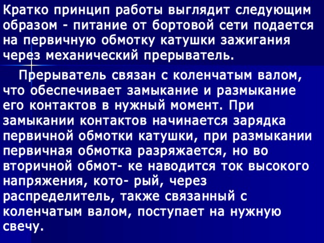 Кратко принцип работы выглядит следующим образом - питание от бортовой сети подается на первичную обмотку катушки зажигания через механический прерыватель.  Прерыватель связан с коленчатым валом, что обеспечивает замыкание и размыкание его контактов в нужный момент. При замыкании контактов начинается зарядка первичной обмотки катушки, при размыкании первичная обмотка разряжается, но во вторичной обмот- ке наводится ток высокого напряжения, кото- рый, через распределитель, также связанный с коленчатым валом, поступает на нужную свечу.  