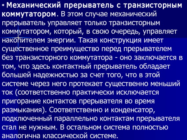 * Механический прерыватель с транзисторным коммутатором . В этом случае механический прерыватель управляет только транзисторным коммутатором, который, в свою очередь, управляет накопителем энергии. Такая конструкция имеет существенное преимущество перед прерывателем без транзисторного коммутатора - оно заключается в том, что здесь контактный прерыватель обладает большей надежностью за счет того, что в этой системе через него протекает существенно меньший ток (соответственно практически исключается пригорание контактов прерывателя во время размыкания). Соответственно и конденсатор, подключенный параллельно контактам прерывателя стал не нужным. В остальном система полностью аналогична классической системе. 