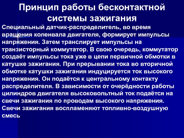 Принцип работы бесконтактной системы зажигания Специальный датчик-распределитель, во время вращения коленвала двигателя, формирует импульсы напряжения. Затем транслирует импульсы на транзисторный коммутатор. В свою очередь, коммутатор создаёт импульсы тока уже в цепи первичной обмотки в катушке зажигания. При прерывании тока во вторичной обмотке катушки зажигания индуцируется ток высокого напряжения. Он подаётся к центральному контакту распределителя. В зависимости от очерёдности работы цилиндров двигателя высоковольтный ток подаётся на свечи зажигания по проводам высокого напряжения. Свечи зажигания воспламеняют топливно-воздушную смесь 