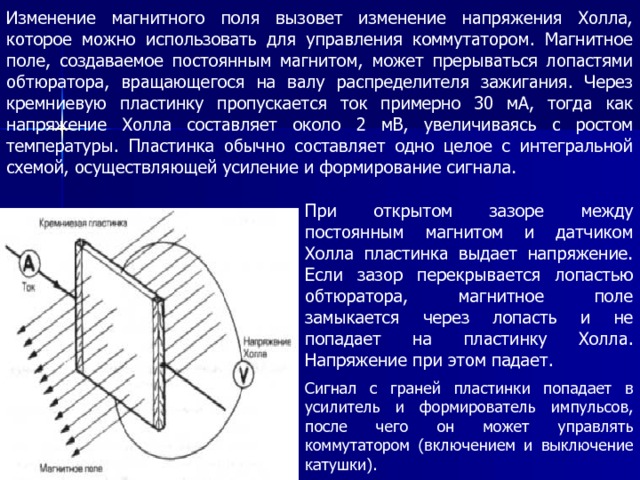 Изменение магнитного поля вызовет изменение напряжения Холла, которое можно использовать для управления коммутатором. Магнитное поле, создаваемое постоянным магнитом, может прерываться лопастями обтюратора, вращающегося на валу распределителя зажигания. Через кремниевую пластинку пропускается ток примерно 30 мА, тогда как напряжение Холла составляет около 2 мВ, увеличиваясь с ростом температуры. Пластинка обычно составляет одно целое с интегральной схемой, осуществляющей усиление и формирование сигнала. При открытом зазоре между постоянным магнитом и датчиком Холла пластинка выдает напряжение. Если зазор перекрывается лопастью обтюратора, магнитное поле замыкается через лопасть и не попадает на пластинку Холла. Напряжение при этом падает. Сигнал с граней пластинки попадает в усилитель и формирователь импульсов, после чего он может управлять коммутатором (включением и выключение катушки). 