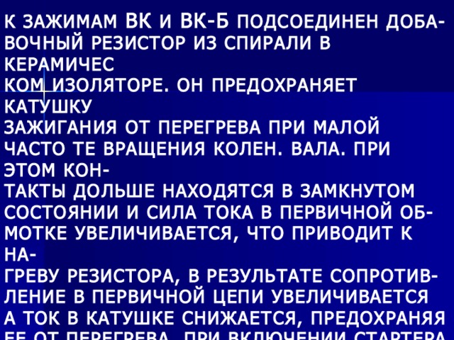 К ЗАЖИМАМ ВК И ВК-Б ПОДСОЕДИНЕН ДОБА- ВОЧНЫЙ РЕЗИСТОР ИЗ СПИРАЛИ В КЕРАМИЧЕС КОМ ИЗОЛЯТОРЕ. ОН ПРЕДОХРАНЯЕТ КАТУШКУ ЗАЖИГАНИЯ ОТ ПЕРЕГРЕВА ПРИ МАЛОЙ ЧАСТО ТЕ ВРАЩЕНИЯ КОЛЕН. ВАЛА. ПРИ ЭТОМ КОН- ТАКТЫ ДОЛЬШЕ НАХОДЯТСЯ В ЗАМКНУТОМ СОСТОЯНИИ И СИЛА ТОКА В ПЕРВИЧНОЙ ОБ- МОТКЕ УВЕЛИЧИВАЕТСЯ, ЧТО ПРИВОДИТ К НА- ГРЕВУ РЕЗИСТОРА, В РЕЗУЛЬТАТЕ СОПРОТИВ- ЛЕНИЕ В ПЕРВИЧНОЙ ЦЕПИ УВЕЛИЧИВАЕТСЯ А ТОК В КАТУШКЕ СНИЖАЕТСЯ, ПРЕДОХРАНЯЯ ЕЕ ОТ ПЕРЕГРЕВА. ПРИ ВКЛЮЧЕНИИ СТАРТЕРА РЕЗИСТОР ЗАКОРАЧИВАЕТСЯ И ПУСК ДВИГАТЕ-ЛЯ ОБЛЕГЧАЕТСЯ. 