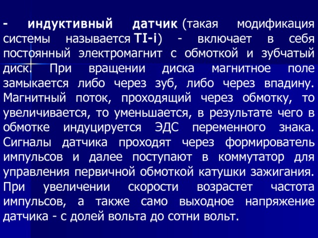 - индуктивный датчик  (такая модификация системы называется  TI-i ) - включает в себя постоянный электромагнит с обмоткой и зубчатый диск. При вращении диска магнитное поле замыкается либо через зуб, либо через впадину. Магнитный поток, проходящий через обмотку, то увеличивается, то уменьшается, в результате чего в обмотке индуцируется ЭДС переменного знака. Сигналы датчика проходят через формирователь импульсов и далее поступают в коммутатор для управления первичной обмоткой катушки зажигания. При увеличении скорости возрастет частота импульсов, а также само выходное напряжение датчика - с долей вольта до сотни вольт. 