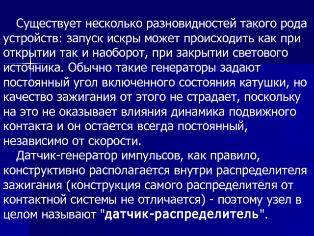 Существует несколько разновидностей такого рода устройств: запуск искры может происходить как при открытии так и наоборот, при закрытии светового источника. Обычно такие генераторы задают постоянный угол включенного состояния катушки, но качество зажигания от этого не страдает, поскольку на это не оказывает влияния динамика подвижного контакта и он остается всегда постоянный, независимо от скорости. Датчик-генератор импульсов, как правило, конструктивно располагается внутри распределителя зажигания (конструкция самого распределителя от контактной системы не отличается) - поэтому узел в целом называют 