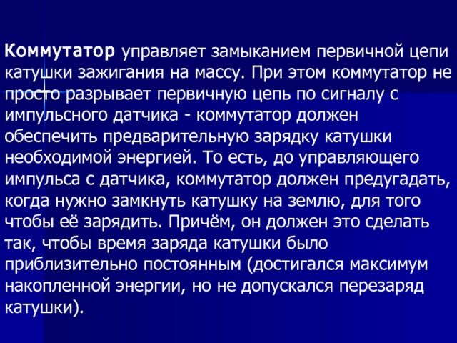 Коммутатор  управляет замыканием первичной цепи катушки зажигания на массу. При этом коммутатор не просто разрывает первичную цепь по сигналу с импульсного датчика - коммутатор должен обеспечить предварительную зарядку катушки необходимой энергией. То есть, до управляющего импульса с датчика, коммутатор должен предугадать, когда нужно замкнуть катушку на землю, для того чтобы её зарядить. Причём, он должен это сделать так, чтобы время заряда катушки было приблизительно постоянным (достигался максимум накопленной энергии, но не допускался перезаряд катушки).  