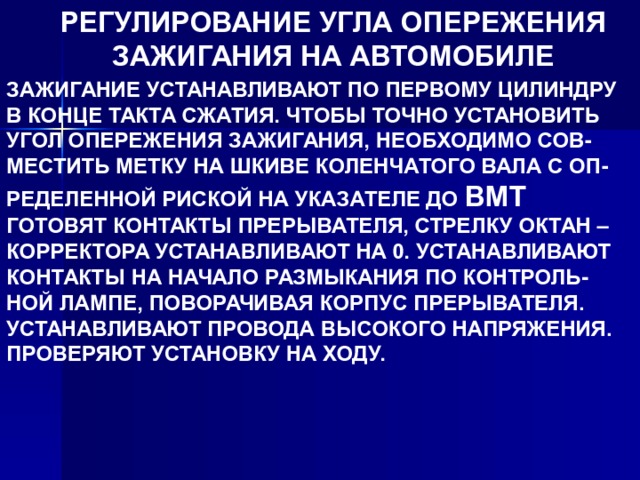 РЕГУЛИРОВАНИЕ УГЛА ОПЕРЕЖЕНИЯ ЗАЖИГАНИЯ НА АВТОМОБИЛЕ ЗАЖИГАНИЕ УСТАНАВЛИВАЮТ ПО ПЕРВОМУ ЦИЛИНДРУ В КОНЦЕ ТАКТА СЖАТИЯ. ЧТОБЫ ТОЧНО УСТАНОВИТЬ УГОЛ ОПЕРЕЖЕНИЯ ЗАЖИГАНИЯ, НЕОБХОДИМО СОВ- МЕСТИТЬ МЕТКУ НА ШКИВЕ КОЛЕНЧАТОГО ВАЛА С ОП- РЕДЕЛЕННОЙ РИСКОЙ НА УКАЗАТЕЛЕ ДО ВМТ ГОТОВЯТ КОНТАКТЫ ПРЕРЫВАТЕЛЯ, СТРЕЛКУ ОКТАН – КОРРЕКТОРА УСТАНАВЛИВАЮТ НА 0. УСТАНАВЛИВАЮТ КОНТАКТЫ НА НАЧАЛО РАЗМЫКАНИЯ ПО КОНТРОЛЬ- НОЙ ЛАМПЕ, ПОВОРАЧИВАЯ КОРПУС ПРЕРЫВАТЕЛЯ. УСТАНАВЛИВАЮТ ПРОВОДА ВЫСОКОГО НАПРЯЖЕНИЯ. ПРОВЕРЯЮТ УСТАНОВКУ НА ХОДУ. 