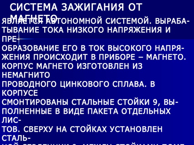 СИСТЕМА ЗАЖИГАНИЯ ОТ МАГНЕТО ЯВЛЯЕТСЯ АВТОНОМНОЙ СИСТЕМОЙ. ВЫРАБА- ТЫВАНИЕ ТОКА НИЗКОГО НАПРЯЖЕНИЯ И ПРЕ- ОБРАЗОВАНИЕ ЕГО В ТОК ВЫСОКОГО НАПРЯ- ЖЕНИЯ ПРОИСХОДИТ В ПРИБОРЕ – МАГНЕТО. КОРПУС МАГНЕТО ИЗГОТОВЛЕН ИЗ НЕМАГНИТО ПРОВОДНОГО ЦИНКОВОГО СПЛАВА. В КОРПУСЕ СМОНТИРОВАНЫ СТАЛЬНЫЕ СТОЙКИ 9, ВЫ- ПОЛНЕННЫЕ В ВИДЕ ПАКЕТА ОТДЕЛЬНЫХ ЛИС- ТОВ. СВЕРХУ НА СТОЙКАХ УСТАНОВЛЕН СТАЛЬ- НОЙ СЕРДЕЧНИК 8. МЕЖДУ СТОЙКАМИ ПОМЕ- ЩЕН РОТОР 10, КОТОРЫЙ ПРЕДСТАВЛЯЕТ СО- БОЙ ДВУХПОЛЮСНЫЙ ПОСТОЯННЫЙ МАГНИТ, ЗАКРЕПЛЕННЫЙ НА ВАЛУ. РОТОР ВРАЩАЕТСЯ В ДВУХ ШАРИКОПОДШИПНИКАХ. 