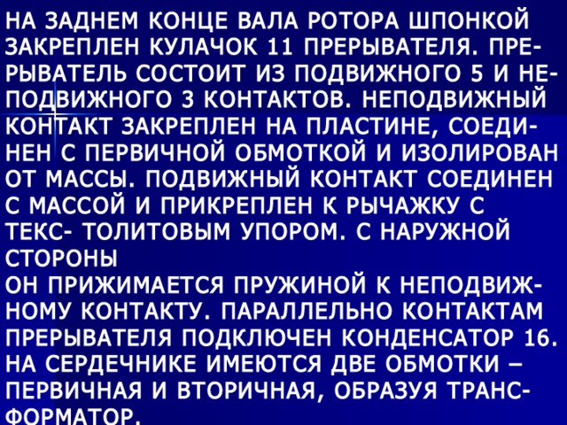 НА ЗАДНЕМ КОНЦЕ ВАЛА РОТОРА ШПОНКОЙ ЗАКРЕПЛЕН КУЛАЧОК 11 ПРЕРЫВАТЕЛЯ. ПРЕ- РЫВАТЕЛЬ СОСТОИТ ИЗ ПОДВИЖНОГО 5 И НЕ- ПОДВИЖНОГО 3 КОНТАКТОВ. НЕПОДВИЖНЫЙ КОНТАКТ ЗАКРЕПЛЕН НА ПЛАСТИНЕ, СОЕДИ- НЕН С ПЕРВИЧНОЙ ОБМОТКОЙ И ИЗОЛИРОВАН ОТ МАССЫ. ПОДВИЖНЫЙ КОНТАКТ СОЕДИНЕН С МАССОЙ И ПРИКРЕПЛЕН К РЫЧАЖКУ С ТЕКС- ТОЛИТОВЫМ УПОРОМ. С НАРУЖНОЙ СТОРОНЫ ОН ПРИЖИМАЕТСЯ ПРУЖИНОЙ К НЕПОДВИЖ- НОМУ КОНТАКТУ. ПАРАЛЛЕЛЬНО КОНТАКТАМ ПРЕРЫВАТЕЛЯ ПОДКЛЮЧЕН КОНДЕНСАТОР 16. НА СЕРДЕЧНИКЕ ИМЕЮТСЯ ДВЕ ОБМОТКИ – ПЕРВИЧНАЯ И ВТОРИЧНАЯ, ОБРАЗУЯ ТРАНС- ФОРМАТОР. 