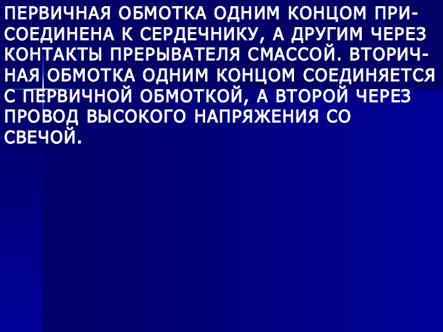 ПЕРВИЧНАЯ ОБМОТКА ОДНИМ КОНЦОМ ПРИ- СОЕДИНЕНА К СЕРДЕЧНИКУ, А ДРУГИМ ЧЕРЕЗ КОНТАКТЫ ПРЕРЫВАТЕЛЯ СМАССОЙ. ВТОРИЧ- НАЯ ОБМОТКА ОДНИМ КОНЦОМ СОЕДИНЯЕТСЯ С ПЕРВИЧНОЙ ОБМОТКОЙ, А ВТОРОЙ ЧЕРЕЗ ПРОВОД ВЫСОКОГО НАПРЯЖЕНИЯ СО СВЕЧОЙ. 