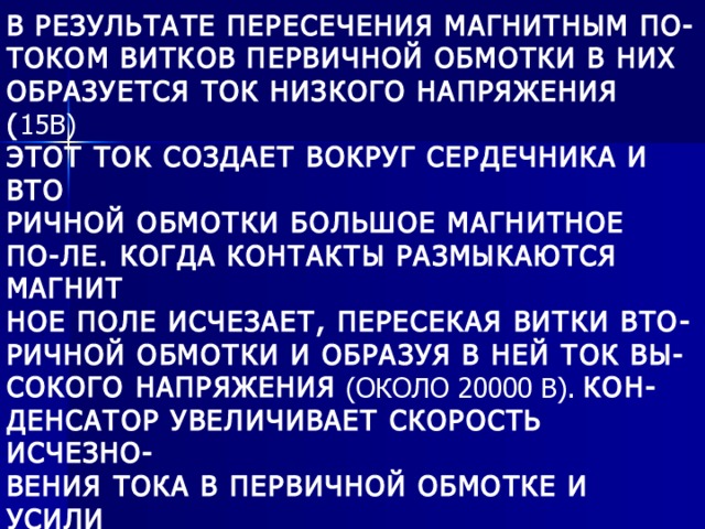 В РЕЗУЛЬТАТЕ ПЕРЕСЕЧЕНИЯ МАГНИТНЫМ ПО- ТОКОМ ВИТКОВ ПЕРВИЧНОЙ ОБМОТКИ В НИХ ОБРАЗУЕТСЯ ТОК НИЗКОГО НАПРЯЖЕНИЯ ( 15В) ЭТОТ ТОК СОЗДАЕТ ВОКРУГ СЕРДЕЧНИКА И ВТО РИЧНОЙ ОБМОТКИ БОЛЬШОЕ МАГНИТНОЕ ПО-ЛЕ. КОГДА КОНТАКТЫ РАЗМЫКАЮТСЯ МАГНИТ НОЕ ПОЛЕ ИСЧЕЗАЕТ, ПЕРЕСЕКАЯ ВИТКИ ВТО- РИЧНОЙ ОБМОТКИ И ОБРАЗУЯ В НЕЙ ТОК ВЫ- СОКОГО НАПРЯЖЕНИЯ (ОКОЛО 20000 В). КОН- ДЕНСАТОР УВЕЛИЧИВАЕТ СКОРОСТЬ ИСЧЕЗНО- ВЕНИЯ ТОКА В ПЕРВИЧНОЙ ОБМОТКЕ И УСИЛИ ВАЕТ МОЩНОСТЬ ИСКРЫ. НЕИСПРАВНОСТЬ КОНДЕНСАТОРА ВЫЗЫВАЕТ ОСЛАБЛЕНИЕ ИЛИ ИСЧЕЗНОВЕНИЕ ИСКРЫ. 