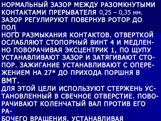 НОРМАЛЬНЫЙ ЗАЗОР МЕЖДУ РАЗОМКНУТЫМИ КОНТАКТАМИ ПРЕРЫВАТЕЛЯ 0,25 – 0,35 мм. ЗАЗОР РЕГУЛИРУЮТ ПОВЕРНУВ РОТОР ДО ПОЛ НОГО РАЗМЫКАНИЯ КОНТАКТОВ. ОТВЕРТКОЙ ОСЛАБЛЯЮТ СТОПОРНЫЙ ВИНТ 4 И МЕДЛЕН- НО ПОВОРАЧИВАЯ ЭКСЦЕНТРИК 1, ПО ЩУПУ УСТАНАВЛИВАЮТ ЗАЗОР И ЗАТЯГИВАЮТ СТО- ПОР. ЗАЖИГАНИЕ УСТАНАВЛИВАЮТ С ОПЕРЕ- ЖЕНИЕМ НА 27* ДО ПРИХОДА ПОРШНЯ В ВМТ. ДЛЯ ЭТОЙ ЦЕЛИ ИСПОЛЬЗУЮТ СТЕРЖЕНЬ УС- ТАНОВЛЕННЫЙ В СВЕЧНОЕ ОТВЕРСТИЕ. ПОВО- РАЧИВАЮТ КОЛЕНЧАТЫЙ ВАЛ ПРОТИВ ЕГО РА- БОЧЕГО ВРАЩЕНИЯ, УСТАНАВЛИВАЯ ПОРШЕНЬ НА 5,8 мм НИЖЕ ВМТ. ЗАТЕМ РОТОР ПОВОРА- ЧИВАЮТ ДО НАЧАЛА РАЗМЫКАНИЯ КОНТАКТОВ. 