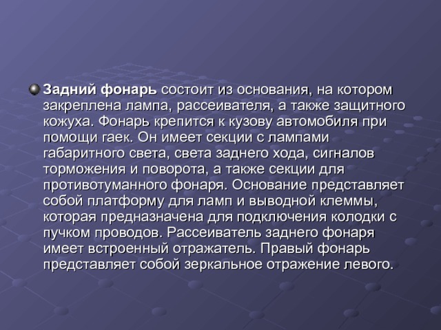 Задний фонарь состоит из основания, на котором закреплена лампа, рассеивателя, а также защитного кожуха. Фонарь крепится к кузову автомобиля при помощи гаек. Он имеет секции с лампами габаритного света, света заднего хода, сигналов торможения и поворота, а также секции для противотуманного фонаря. Основание представляет собой платформу для ламп и выводной клеммы, которая предназначена для подключения колодки с пучком проводов. Рассеиватель заднего фонаря имеет встроенный отражатель. Правый фонарь представляет собой зеркальное отражение левого. 