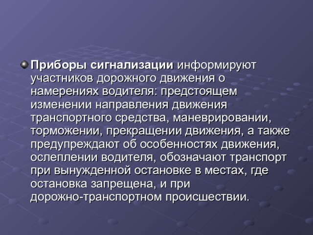 Приборы сигнализации информируют участников дорожного движения о намерениях водителя: предстоящем изменении направления движения транспортного средства, маневрировании, торможении, прекращении движения, а также предупреждают об особенностях движения, ослеплении водителя, обозначают транспорт при вынужденной остановке в местах, где остановка запрещена, и при дорожно-транспортном происшествии. 