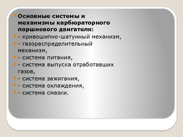 Основные системы и механизмы карбюраторного поршневого двигателя: - кривошипно-шатунный механизм, - газораспределительный механизм, - система питания, - система выпуска отработавших газов, - система зажигания, - система охлаждения, - система смазки. 